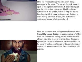Here we continue to see this idea of art being 
conveyed in the video. The use of the pink blood is 
open to multiple interpretations. It could be argued 
that the pink colour represents this idea of toxic 
substances in the system, which is why the colour 
has changed. Or it could be interpreted that this is 
done purely for visual effects, and that surface 
without substance is being employed. 
Here we can see a man eating money between bread. 
It could be argued that this is representative of Miley 
want for success and money, or the wealth that she 
already has. Also it could be argued that this again 
symbolises the toxic substances have caused him to 
be hungry, further emphasised by the direct mode of 
address, as it makes the action far more sinister and 
present. 
 