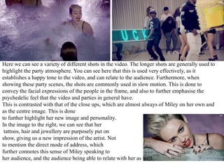 Here we can see a variety of different shots in the video. The longer shots are generally used to 
highlight the party atmosphere. You can see here that this is used very effectively, as it 
establishes a happy tone to the video, and can relate to the audience. Furthermore, when 
showing these party scenes, the shots are commonly used in slow motion. This is done to 
convey the facial expressions of the people in the frame, and also to further emphasise the 
psychedelic feel that the video and parties in general have. 
This is contrasted with that of the close ups, which are almost always of Miley on her own and 
as the centre image. This is done 
to further highlight her new image and personality. 
In the image to the right, we can see that her 
tattoos, hair and jewellery are purposely put on 
show, giving us a new impression of the artist. Not 
to mention the direct mode of address, which 
further connotes this sense of Miley speaking to 
her audience, and the audience being able to relate with her as well. 
 
