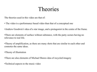 Theories 
The theories used in this video are that of: 
• The video is a performance based video than that of a conceptual one 
•Andrew Goodwin’s idea of a star image, and a protagonist in the centre of the frame. 
•There are elements of surface without substance, with the party scenes having no 
relevance to real life. 
•Theory of amplification, as there are many shots that are similar to each other and 
connotes the same ideas. 
•Theory of illustration 
•There are also elements of Michael Shores idea of recycled imagery 
•Technical aspects to the music video 
 
