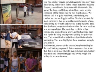 Our first shot of Biggie, in what seems to be a story that 
he is telling of his times in the streets before he became 
famous, views him in the streets with his friends. The 
use of the long establishing shot allows us to see the 
condition of the streets that he was ‘hustling on’. We 
can see that it is quite run down, additionally, the 
clothes we can see Biggie and his friends in are not the 
most expensive, that we would assume he could afford, 
considering his wealth and success in the industry. This 
thus leads use to assume that he wishes for us to see him 
in a poor condition. The next shot is of the police 
coming and taking Biggie away. As this happens, hear 
him rap in the song about people calling the police on 
him. This would lead us to believe that this is what is 
happening. This also highlights these streets as a rough 
area to live. 
Furthermore, the use of the shot of people standing by 
the road looking depressed further connotes this sense 
that this is not a nice place to live, which in turn, further 
illustrates this idea that Biggie had a very rough life 
before he became famous. 
 