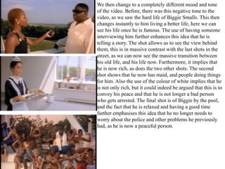We then change to a completely different mood and tone 
of the video. Before, there was this negative tone to the 
video, as we saw the hard life of Biggie Smalls. This then 
changes instantly to him living a better life, here we can 
see his life once he is famous. The use of having someone 
interviewing him further enhances this idea that he is 
telling a story. The shot allows us to see the view behind 
them, this is in massive contrast with the last shots in the 
street, as we can now see the massive transition between 
his old life, and his life now. Furthermore, it implies that 
he is now rich, as does the two other shots. The second 
shot shows that he now has maid, and people doing things 
for him. Also the use of the colour of white implies that he 
is not only rich, but it could indeed be argued that this is to 
convey his peace and that he is not longer a bad person 
who gets arrested. The final shot is of Biggie by the pool, 
and the fact that he is relaxed and having a good time 
further emphasises this idea that he no longer needs to 
worry about the police and other problems he previously 
had, as he is now a peaceful person. 
 