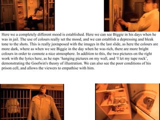 Here we a completely different mood is established. Here we can see Biggie in his days when he 
was in jail. The use of colours really set the mood, and we can establish a depressing and bleak 
tone to the shots. This is really juxtaposed with the images in the last slide, as here the colours are 
more dark, where as when we see Biggie in the day when he was rich, there are more bright 
colours in order to connote a nice atmosphere. In addition to this, the two pictures on the right 
work with the lyrics here, as he raps ‘hanging pictures on my wall, and ‘I let my tape rock’, 
demonstrating the Goofwin's theory of illustration. We can also see the poor conditions of his 
prison cell, and allows the viewers to empathise with him. 
 