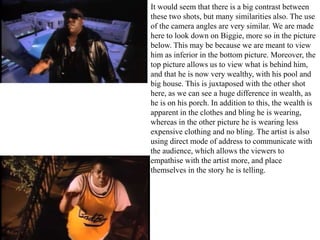 It would seem that there is a big contrast between 
these two shots, but many similarities also. The use 
of the camera angles are very similar. We are made 
here to look down on Biggie, more so in the picture 
below. This may be because we are meant to view 
him as inferior in the bottom picture. Moreover, the 
top picture allows us to view what is behind him, 
and that he is now very wealthy, with his pool and 
big house. This is juxtaposed with the other shot 
here, as we can see a huge difference in wealth, as 
he is on his porch. In addition to this, the wealth is 
apparent in the clothes and bling he is wearing, 
whereas in the other picture he is wearing less 
expensive clothing and no bling. The artist is also 
using direct mode of address to communicate with 
the audience, which allows the viewers to 
empathise with the artist more, and place 
themselves in the story he is telling. 
 