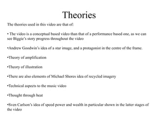 Theories 
The theories used in this video are that of: 
• The video is a conceptual based video than that of a performance based one, as we can 
see Biggie’s story progress throughout the video 
•Andrew Goodwin’s idea of a star image, and a protagonist in the centre of the frame. 
•Theory of amplification 
•Theory of illustration 
•There are also elements of Michael Shores idea of recycled imagery 
•Technical aspects to the music video 
•Thought through beat 
•Sven Carlson’s idea of speed power and wealth in particular shown in the latter stages of 
the video 
 