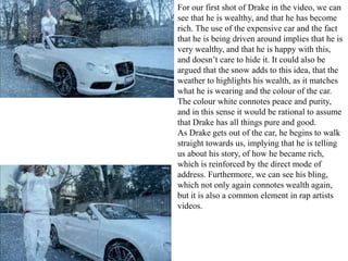 For our first shot of Drake in the video, we can 
see that he is wealthy, and that he has become 
rich. The use of the expensive car and the fact 
that he is being driven around implies that he is 
very wealthy, and that he is happy with this, 
and doesn’t care to hide it. It could also be 
argued that the snow adds to this idea, that the 
weather to highlights his wealth, as it matches 
what he is wearing and the colour of the car. 
The colour white connotes peace and purity, 
and in this sense it would be rational to assume 
that Drake has all things pure and good. 
As Drake gets out of the car, he begins to walk 
straight towards us, implying that he is telling 
us about his story, of how he became rich, 
which is reinforced by the direct mode of 
address. Furthermore, we can see his bling, 
which not only again connotes wealth again, 
but it is also a common element in rap artists 
videos. 
 
