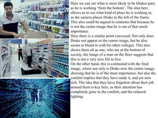Here we can see what is most likely to be Drakes past, 
as he is working ‘from the bottom’. The shot here 
allows us to see what kind of place he is working in, 
as the camera places Drake to the left of the frame. 
This also could be argued to connotes that because he 
is not the centre image that he is not of that much 
importance. 
Here there is a similar point conveyed. Not only does 
Drake not appear as the centre image, but he also 
seems to blend in with his other colleges. This also 
shows them all as one, who are at the bottom of 
society, the image of a man on the floor suggests that 
this is not a very nice life to live. 
On the other hand, this is contrasted with the final 
image, where not only is Drake now the centre image, 
showing that he is of the most importance, but also the 
confetti implies that they have made it, and are now 
rich. The idea that they have forgotten about their job 
around them is key here, as their attention has 
completely gone to the confetti, and the reduced 
lighting. 
 