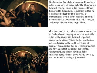 Similar to the first slide, we can see Drake here 
in his prime days of being rich. The bling here is 
the most obvious thing in the frame, as Drake 
displays it to the camera. In addition to this, he 
is also using direct mode of address, to 
emphasise his wealth to the viewers. There is 
also this idea of Goodwin's illustration here, as 
Drake says ‘I wear every single chain.’ 
Moreover, we can see what we would assume to 
be Drakes house, once again we can see that he 
is the centre image and the most important 
person in the video. This is further emphasised 
as he is dancing in the middle of loads of 
people. This connotes that he is more important 
and privileged that the rest of the people. 
Furthermore, the idea of having a party 
illustrates being rich is a good way to live life, 
and that Drake is having a good time. 
 