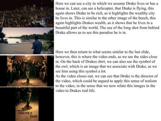 Here we can see a city in which we assume Drake lives or has a 
house in. Later, can see a helicopter, that Drake is flying, this 
again shows Drake to be rich, as it highlights the wealthy city 
he lives in. This is similar to the other image of the beech, this 
again highlights Drakes wealth, as it shows that he lives in a 
beautiful part of the world. The use of the long shot from behind 
Drake allows us to see this paradise he is in. 
Here we then return to what seems similar to the last slide, 
however, this is where the video ends, as we see the sides close 
in. On the back of Drakes shirt, we can also see the symbol of 
the owl, which is an image that we associate with Drake, as we 
see him using this symbol a lot. 
As the video closes out, we can see that Drake is the director of 
the video, which could be argued to apply this sense of realism 
to the video, in the sense that we now relate this images in the 
video to Drakes real life. 
 