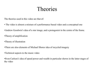 Theories 
The theories used in this video are that of: 
• The video is almost a mixture of a performance based video and a conceptual one 
•Andrew Goodwin’s idea of a star image, and a protagonist in the centre of the frame. 
•Theory of amplification 
•Theory of illustration 
•There are also elements of Michael Shores idea of recycled imagery 
•Technical aspects to the music video 
•Sven Carlson’s idea of speed power and wealth in particular shown in the latter stages of 
the video 
 