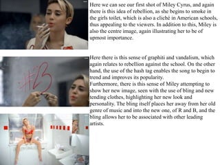 Here we can see our first shot of Miley Cyrus, and again 
there is this idea of rebellion, as she begins to smoke in 
the girls toilet, which is also a cliché in American schools, 
thus appealing to the viewers. In addition to this, Miley is 
also the centre image, again illustrating her to be of 
upmost importance. 
Here there is this sense of graphiti and vandalism, which 
again relates to rebellion against the school. On the other 
hand, the use of the hash tag enables the song to begin to 
trend and improves its popularity. 
Furthermore, there is this sense of Miley attempting to 
show her new image, seen with the use of bling and new 
tending clothes, highlighting her new look and 
personality. The bling itself places her away from her old 
genre of music and into the new one, of R and B, and the 
bling allows her to be associated with other leading 
artists. 
 