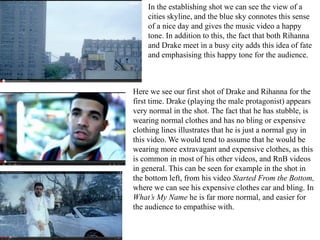 In the establishing shot we can see the view of a 
cities skyline, and the blue sky connotes this sense 
of a nice day and gives the music video a happy 
tone. In addition to this, the fact that both Rihanna 
and Drake meet in a busy city adds this idea of fate 
and emphasising this happy tone for the audience. 
Here we see our first shot of Drake and Rihanna for the 
first time. Drake (playing the male protagonist) appears 
very normal in the shot. The fact that he has stubble, is 
wearing normal clothes and has no bling or expensive 
clothing lines illustrates that he is just a normal guy in 
this video. We would tend to assume that he would be 
wearing more extravagant and expensive clothes, as this 
is common in most of his other videos, and RnB videos 
in general. This can be seen for example in the shot in 
the bottom left, from his video Started From the Bottom, 
where we can see his expensive clothes car and bling. In 
What’s My Name he is far more normal, and easier for 
the audience to empathise with. 
 