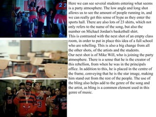 Here we can see several students entering what seems 
is a party atmosphere. The low angle and long shot 
allows us to see the amount of people running in, and 
we can really get this sense of hype as they enter the 
sports hall. There are also lots of 23 shirts, which not 
only refers to the name of the song, but also the 
number on Michael Jordan's basketball shirt. 
This is contrasted with the next shot of an empty class 
room, in order to put in place this idea of a full school 
who are rebelling. This is also a big change from all 
the other shots, of the artists and the students. 
Our next shot is of Mike Will, who is joining the party 
atmosphere. There is a sense that he is the creator of 
this rebellion, from when he was in the principals 
office. In addition to this, he is placed in the centre of 
the frame, conveying that he is the star image, making 
him stand out from the rest of the people. The use of 
the bling also helps add to the genre of the song and 
the artist, as bling is a common element used in this 
genre of music. 
 