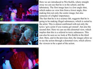 Here we are introduced to Wiz Kalifa, where straight 
away we can see that he is in the school, and the 
laboratory. The first image here is a low angle shot, 
which makes us view him from a lower angle, thus 
making him not only the centre image, but also 
someone of a higher importance. 
The fact that he is in a science lab, suggests that he is 
going to be making illegal substances, which is suited to 
the artist. This is almost confirmed with not only the 
lyrics ‘got a joint if you wanna get stoned’, but also the 
second shot. Here we can see this distorted view, which 
implies that this is a referral to toxic substances. This 
can also be seen as we look at Wiz Kalifa in the third 
shot. Here, and in the previous shot, the images allow us 
to see the action through a distorted view, which allows 
the viewers to be a apart of the action. 
 
