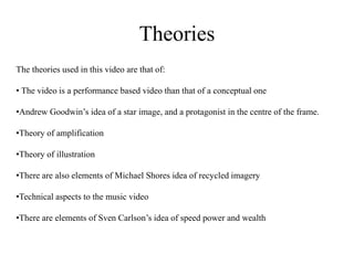 Theories 
The theories used in this video are that of: 
• The video is a performance based video than that of a conceptual one 
•Andrew Goodwin’s idea of a star image, and a protagonist in the centre of the frame. 
•Theory of amplification 
•Theory of illustration 
•There are also elements of Michael Shores idea of recycled imagery 
•Technical aspects to the music video 
•There are elements of Sven Carlson’s idea of speed power and wealth 
