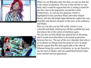 When we see Rihanna enter the shot, we can see that she 
is the centre of attention. The use of the red hair is very 
bold, and it could be argued that she is setting a trend for 
her fans, due to her popularity around the world. 
Furthermore, we can see her glamour, which is 
highlighted in her jewellery black and white striped 
blazer, and also the bright light behind her makes her very 
desirable and almost romantic in the eyes of the audience, 
and Drake. 
Here we can also see her full outfit, which is very 
colourful and bold, which gives off this youthful feel and 
also places her at the centre of attention again. 
We can also see that Drake has spotted her at this point, 
and it would seem that there is an instant connection 
between the two. The use of the over shoulder shot allows 
us to almost see things from his point of view. It could 
also be argued that this shot again adds to the idea of 
Rihanna being the centre of attention, as we are forced to 
see her next to Drake, who (as established before) looks 
more normal and less glamorous. 
 