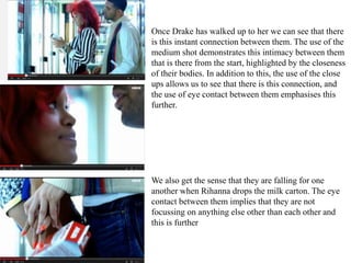Once Drake has walked up to her we can see that there 
is this instant connection between them. The use of the 
medium shot demonstrates this intimacy between them 
that is there from the start, highlighted by the closeness 
of their bodies. In addition to this, the use of the close 
ups allows us to see that there is this connection, and 
the use of eye contact between them emphasises this 
further. 
We also get the sense that they are falling for one 
another when Rihanna drops the milk carton. The eye 
contact between them implies that they are not 
focussing on anything else other than each other and 
this is further 
 
