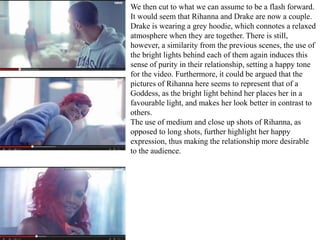 We then cut to what we can assume to be a flash forward. 
It would seem that Rihanna and Drake are now a couple. 
Drake is wearing a grey hoodie, which connotes a relaxed 
atmosphere when they are together. There is still, 
however, a similarity from the previous scenes, the use of 
the bright lights behind each of them again induces this 
sense of purity in their relationship, setting a happy tone 
for the video. Furthermore, it could be argued that the 
pictures of Rihanna here seems to represent that of a 
Goddess, as the bright light behind her places her in a 
favourable light, and makes her look better in contrast to 
others. 
The use of medium and close up shots of Rihanna, as 
opposed to long shots, further highlight her happy 
expression, thus making the relationship more desirable 
to the audience. 
 