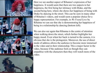 Here we see another aspect of Rihanna’s expression of her 
happiness. It would seem that there are two aspects to her 
happiness, the first being her intimacy with Drake, and the 
second being here, where she shows her happiness of being with 
Drake by dancing in the street. This can be seen in many other 
of Rihanna’s videos, and would seem a popular choice for a 
happy representation. For example, in We Found Love by 
Rihanna we can see that she is demonstrating her happiness of 
being in a relationship by dancing (bottom left). 
We can also see again that Rihanna is the centre of attention 
when walking down the street, which further highlights her 
happy mood. Even when her back is turned to the camera, it is 
obvious that she is the protagonist. Moreover, the use of direct 
mode of address allows the audience to become more immersed 
in the video and in their relationship. This a major factor in the 
video, because if the audience feels as though they can 
empathise with the characters then they will watch more of the 
video. 
 