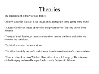 Theories 
The theories used in this video are that of: 
•Andrew Goodwin’s idea of a star image, and a protagonist in the centre of the frame. 
• Andrew Goodwin’s theory of narrative and performance of the song shown from 
Rihanna. 
•Theory of amplification, as there are many shots that are similar to each other and 
connotes the same ideas. 
•Technical aspects to the music video 
•The video is mainly more of a performance based video than that of a conceptual one 
•There are also elements of Michael Shores idea of recycled imagery. There is some 
clichéd imagery and could be argued to have male fantasies in Rihanna. 
 