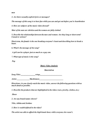 men
3. Are there sexually explicit lyrics or messages?
The message of this song is to have fun while you can and get out before you’re heartbroken
4. How are subjects of the music video dressed?
Most of the men are shirtless and the women are fully clothed
5. Describe the relationships between the men and women: Are they long or short term?
Casual or serious?
Short term, the female is the one breaking everyone’s heart and describing how to break a
heart.
6. What³s the message of the song?
A girl can be a player, just as much as a guy can.
7. What type of music is the song?
Pop
Music Video Analysis
Materialism
Song Title: _______________wings_______________________
Artist: _____________Macklemore_________________________
Directions: As you closely watch the music video, answer the following questions with as
much detail as possible.
1. Describe the products that are highlighted in the video: (cars, jewelry, clothes, etc.)
Shoes
2. Are any brand names shown?
Nike, Adidas and Jordans
3. How is wealth defined in the video?
The artist was able to afford the high brand shoes while everyone else wasn’t.
 