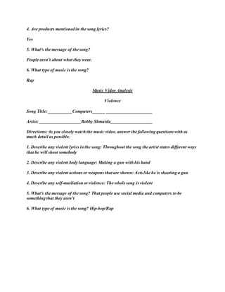 4. Are products mentioned in the song lyrics?
Yes
5. What³s the message of the song?
People aren’t about what they wear.
6. What type of music is the song?
Rap
Music Video Analysis
Violence
Song Title: ___________Computers______ _____________________
Artist: ___________________Bobby Shmurda___________________
Directions: As you closely watch the music video, answer the following questions with as
much detail as possible.
1. Describe any violent lyrics in the song: Throughout the song the artist states different ways
that he will shoot somebody
2. Describe any violent body language: Making a gun with his hand
3. Describe any violent actions or weapons that are shown: Acts like he is shooting a gun
4. Describe any self-mutilation or violence: The whole song is violent
5. What³s the message of the song? That people use social media and computers to be
something that they aren’t
6. What type of music is the song? Hip-hop/Rap
 