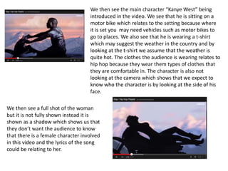 We then see the main character “Kanye West” being
introduced in the video. We see that he is sitting on a
motor bike which relates to the setting because where
it is set you may need vehicles such as motor bikes to
go to places. We also see that he is wearing a t-shirt
which may suggest the weather in the country and by
looking at the t-shirt we assume that the weather is
quite hot. The clothes the audience is wearing relates to
hip hop because they wear them types of clothes that
they are comfortable in. The character is also not
looking at the camera which shows that we expect to
know who the character is by looking at the side of his
face.
We then see a full shot of the woman
but it is not fully shown instead it is
shown as a shadow which shows us that
they don’t want the audience to know
that there is a female character involved
in this video and the lyrics of the song
could be relating to her.
 
