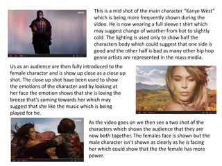 This is a mid shot of the main character “Kanye West”
which is being more frequently shown during the
video. He is now wearing a full sleeve t shirt which
may suggest change of weather from hot to slightly
cold. The lighting is used only to show half the
characters body which could suggest that one side is
good and the other half is bad as many other hip hop
genre artists are represented in the mass media.
Us as an audience are then fully introduced to the
female character and is show up close as a close up
shot. The close up shot have been used to show
the emotions of the character and by looking at
her face the emotion shows that she is loving the
breeze that’s coming towards her which may
suggest that she like the music which is being
played for he.
As the video goes on we then see a two shot of the
characters which shows the audience that they are
now both together. The females face is shown but the
male character isn’t shown as clearly as he is facing
her which could show that the the female has more
power.
 