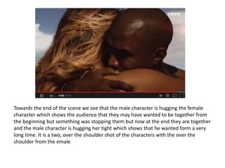 Towards the end of the scene we see that the male character is hugging the female
character which shows the audience that they may have wanted to be together from
the beginning but something was stopping them but now at the end they are together
and the male character is hugging her tight which shows that he wanted form a very
long time. It is a two, over the shoulder shot of the characters with the over the
shoulder from the emale
 