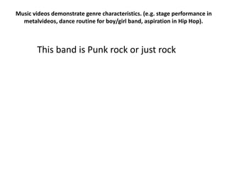Music videos demonstrate genre characteristics. (e.g. stage performance in
metalvideos, dance routine for boy/girl band, aspiration in Hip Hop).
This band is Punk rock or just rock
 