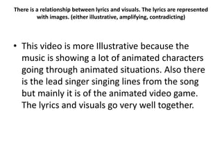 There is a relationship between lyrics and visuals. The lyrics are represented
with images. (either illustrative, amplifying, contradicting)
• This video is more Illustrative because the
music is showing a lot of animated characters
going through animated situations. Also there
is the lead singer singing lines from the song
but mainly it is of the animated video game.
The lyrics and visuals go very well together.
 