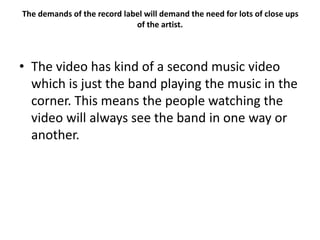 The demands of the record label will demand the need for lots of close ups
of the artist.
• The video has kind of a second music video
which is just the band playing the music in the
corner. This means the people watching the
video will always see the band in one way or
another.
 