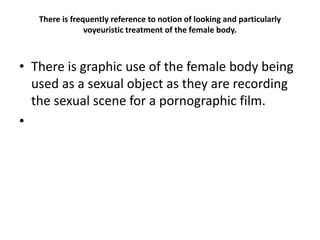 There is frequently reference to notion of looking and particularly
voyeuristic treatment of the female body.
• There is graphic use of the female body being
used as a sexual object as they are recording
the sexual scene for a pornographic film.
•
 
