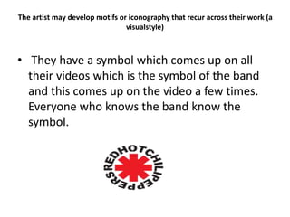 The artist may develop motifs or iconography that recur across their work (a
visualstyle)
• They have a symbol which comes up on all
their videos which is the symbol of the band
and this comes up on the video a few times.
Everyone who knows the band know the
symbol.
 