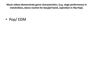 Music videos demonstrate genre characteristics. (e.g. stage performance in
metalvideos, dance routine for boy/girl band, aspiration in Hip Hop).
• Pop/ EDM
 