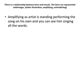 There is a relationship between lyrics and visuals. The lyrics are represented
withimages. (either illustrative, amplifying, contradicting)
• Amplifying as artist is standing performing the
song on his own and you can see him singing
all the words.
 