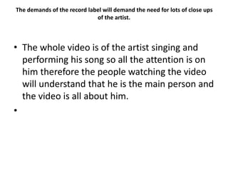 The demands of the record label will demand the need for lots of close ups
of the artist.
• The whole video is of the artist singing and
performing his song so all the attention is on
him therefore the people watching the video
will understand that he is the main person and
the video is all about him.
•
 