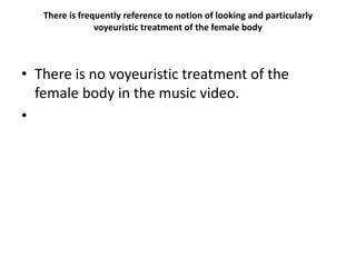 There is frequently reference to notion of looking and particularly
voyeuristic treatment of the female body
• There is no voyeuristic treatment of the
female body in the music video.
•
 