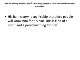 The artist may develop motifs or iconography that recur across their work (a
visualstyle)
• His hair is very recognisable therefore people
will know him for his hair. This is kind of a
motif and a personal thing for him.
 
