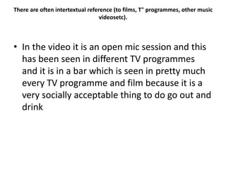 There are often intertextual reference (to films, T" programmes, other music
videosetc).
• In the video it is an open mic session and this
has been seen in different TV programmes
and it is in a bar which is seen in pretty much
every TV programme and film because it is a
very socially acceptable thing to do go out and
drink
 