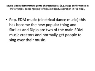 Music videos demonstrate genre characteristics. (e.g. stage performance in
metalvideos, dance routine for boy/girl band, aspiration in Hip Hop).
• Pop, EDM music (electrical dance music) this
has become the new popular thing and
Skrilles and Diplo are two of the main EDM
music creators and normally get people to
sing over their music.
 