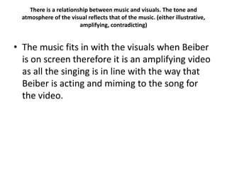 There is a relationship between music and visuals. The tone and
atmosphere of the visual reflects that of the music. (either illustrative,
amplifying, contradicting)
• The music fits in with the visuals when Beiber
is on screen therefore it is an amplifying video
as all the singing is in line with the way that
Beiber is acting and miming to the song for
the video.
 
