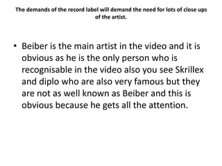 The demands of the record label will demand the need for lots of close ups
of the artist.
• Beiber is the main artist in the video and it is
obvious as he is the only person who is
recognisable in the video also you see Skrillex
and diplo who are also very famous but they
are not as well known as Beiber and this is
obvious because he gets all the attention.
 