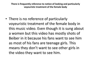 There is frequently reference to notion of looking and particularly
voyeuristic treatment of the female body
• There is no reference of particularly
voyeuristic treatment of the female body in
this music video. Even though it is sung about
a women but this video has mostly shots of
Beiber in it because his fans want to see him
as most of his fans are teenage girls. This
means they don’t want to see other girls in
the video they want to see him.
 