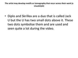 The artist may develop motifs or iconography that recur across their work (a
visualstyle)
• Diplo and Skrillex are a duo that is called Jack
U but the U has two small dots above it. These
two dots symbolise them and are used and
seen quite a lot during the video.
 