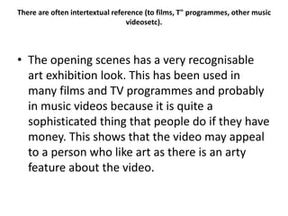 There are often intertextual reference (to films, T" programmes, other music
videosetc).
• The opening scenes has a very recognisable
art exhibition look. This has been used in
many films and TV programmes and probably
in music videos because it is quite a
sophisticated thing that people do if they have
money. This shows that the video may appeal
to a person who like art as there is an arty
feature about the video.
 