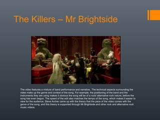 The Killers – Mr Brightside
The video features a mixture of band performance and narrative. The technical aspects surrounding the
video make up the genre and context of the song. For example, the positioning of the band and the
instruments they are using makes it obvious the song will be of a rock/ alternative rock nature, before the
song has even begun. The speed of the edit also matches the tempo of the song, which makes it easier to
view for the audience. Steve Archer came up with the theory that the pace of the video comes with the
genre of the song, and this theory is supported through Mr Brightside and other rock and alternative rock
music videos.
 