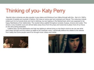 Thinking of you- Katy Perry
Neutral colour schemes are also popular in pop videos and thinking of you follow through with this . Set in hr 1940’s,
a decade of pastels and neutrals in fashion, the mise en scene was very subdued and natural. The costumes include
dulled such (in he funeral shots and men's clothing), but are highkey in the flashed back which are supposed to be
happy flashbacks of her relationship. The neutral colour palette throughout consists of greys, browns and nudes. This
shows a very simplistic aura and almost takes away focus from the props and costumes to place more of our focus
on the story being presented.
I believe they use the flashbacks and high key lighting to almost bring us into Katy's mind so we can see what
she's been through and this makes us relate to her character more, I personally believe this relates to the release
from reality that some people search for through music videos and media.
 