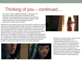 Thinking of you – continued…
The mise en scene, regarding costume, is very scant, with
katy perry’s outfits in the present consisitng of 1940’s
underwear including grater belt and old ups. This could be a
technique used to portray katy as sexually desirabole, which
would popularise her as an artist female viewers in
particular but perhaps also as elegant.
Although in a risque costume, the camera is
very focused on sexualisation on a
moderate elevel due to focus oints of its
close ups on katy’s lips and eyes apposed
to her breast of legs. This could be due to
the tragic nature of her track and the video
needs to mirror that in its approach, so
despise her near-bare apprance, the filming
technqie and style creats an immpression of
elegnace and not promiscuous. It highlights
her femine features in a repsectable way.
References to sexualised costume and camerawork do appeal to auiences
and work to further popularise the video. The artist is marketted as being
attractive and appealing and so are naturally easier to eatch on film and
more pleasing to lisent to and follow. Laura Mulvey's female gaze was
used throughout this video as Katy is shown in a sexual way, personally I
believe this done to pace emphasis on her vulnerability rather than
promiscuity. This develops the plot shown throughout and brings depth to
Katy’s persona and attitude presented as this is different to her day to day
lie . I believe she is shown as vulnerable as she has gone through loss and
perhaps she feels torn apart and alone from the bereavement and this
creates a unique music video as women are typically objectified.
 