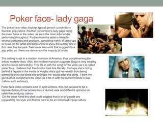 Poker face- lady gaga
The poker face video displays typical generic conventions
found in pop videos. Another convention is lady gaga being
the main focus in the video, as se is the main artist and is
performing throughout. Furthermore the artist is filmed in
several costumes and positions, consisting highly of close ups
to focus on the artist and wide shots to show the setting and in
this case the dancers. Two visual elements that suggest it’s a
pop video as there are dancers in the majority of shots.
The setting is set in a modern mansion in America, thus complimenting the
artists modern vibes. Also, the modern mansion suggests Gaga is very wealthy
which creates admirability. This fits in with the song for the video as it is called
poker face, I believe that the director took this literally. Perhaps she’s hiding
behind a façade in the media or maybe she’s got her wealth from being
someone she's not since she changes her sound after this song. I think the
genre does compliment the video as it fits in with the current trends in pop
culture such as luxury.
Poker face video contains a lot of split screens, this can be used to be a
representation of how society has a blurred view and different opinions on
celebrities and pop culture.
On the other hand this shot could suggest that a lot of people are
copycatting her style and that its hard to be an individual in pop culture.
 