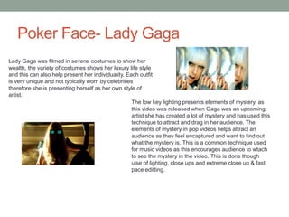 Poker Face- Lady Gaga
Lady Gaga was filmed in several costumes to show her
wealth, the variety of costumes shows her luxury life style
and this can also help present her individuality. Each outfit
is very unique and not typically worn by celebrities
therefore she is presenting herself as her own style of
artist.
The low key lighting presents elements of mystery, as
this video was released when Gaga was an upcoming
artist she has created a lot of mystery and has used this
technique to attract and drag in her audience. The
elements of mystery in pop videos helps attract an
audience as they feel encaptured and want to find out
what the mystery is. This is a common technique used
for music videos as this encourages audience to wtach
to see the mystery in the video. This is done though
uise of lighting, close ups and extreme close up & fast
pace editting.
 